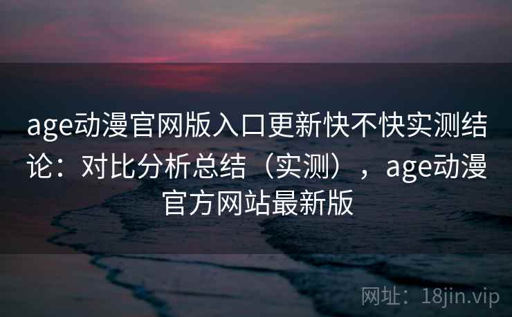 age动漫官网版入口更新快不快实测结论：对比分析总结（实测），age动漫官方网站最新版