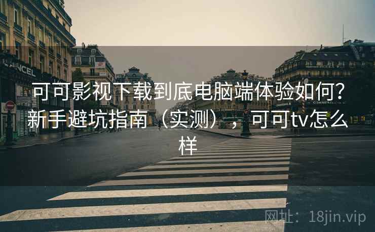 可可影视下载到底电脑端体验如何？新手避坑指南（实测），可可tv怎么样