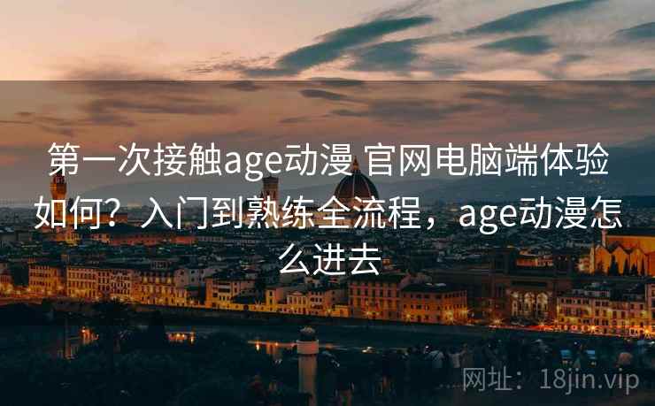 第一次接触age动漫 官网电脑端体验如何？入门到熟练全流程，age动漫怎么进去