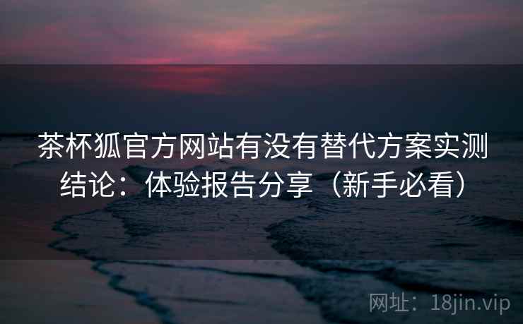 茶杯狐官方网站有没有替代方案实测结论：体验报告分享（新手必看）