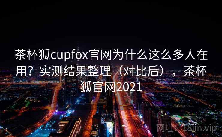 茶杯狐cupfox官网为什么这么多人在用？实测结果整理（对比后），茶杯狐官网2021