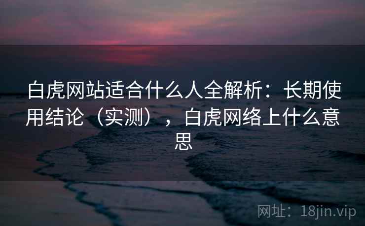 白虎网站适合什么人全解析：长期使用结论（实测），白虎网络上什么意思
