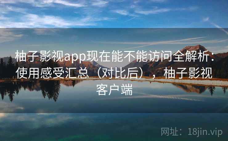 柚子影视app现在能不能访问全解析：使用感受汇总（对比后），柚子影视客户端