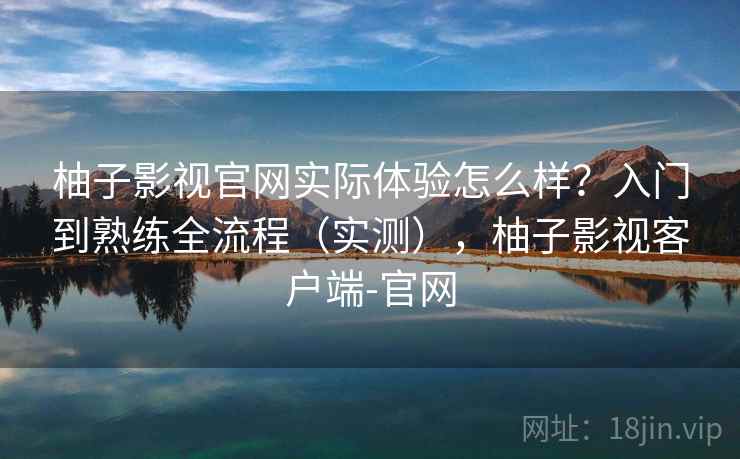 柚子影视官网实际体验怎么样？入门到熟练全流程（实测），柚子影视客户端-官网