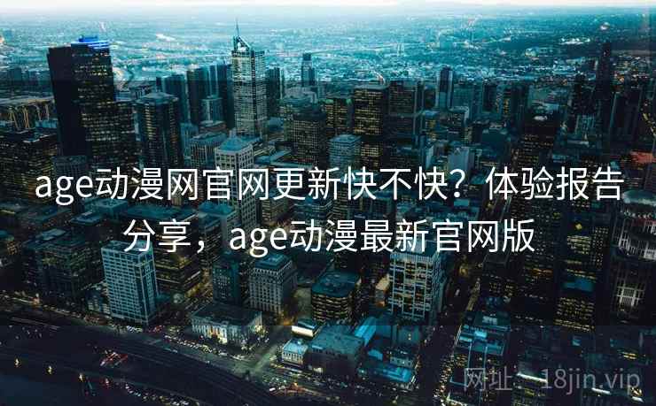 age动漫网官网更新快不快？体验报告分享，age动漫最新官网版