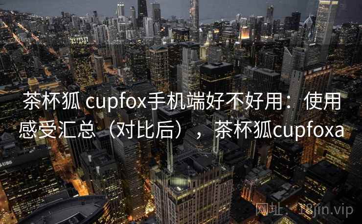 茶杯狐 cupfox手机端好不好用：使用感受汇总（对比后），茶杯狐cupfoxa