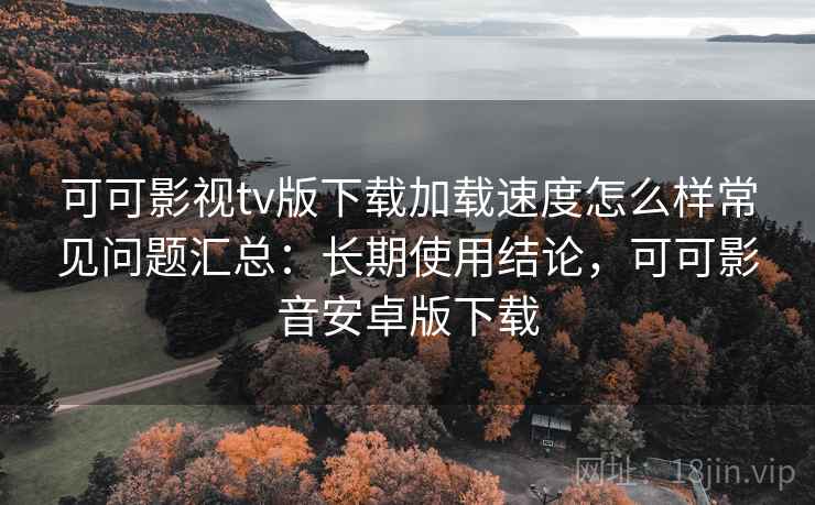 可可影视tv版下载加载速度怎么样常见问题汇总：长期使用结论，可可影音安卓版下载