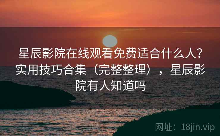 星辰影院在线观看免费适合什么人？实用技巧合集（完整整理），星辰影院有人知道吗