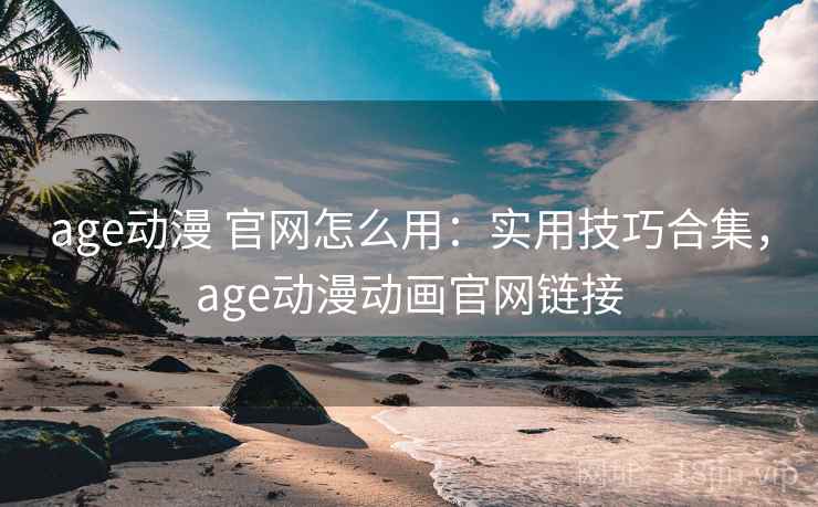 age动漫 官网怎么用：实用技巧合集，age动漫动画官网链接