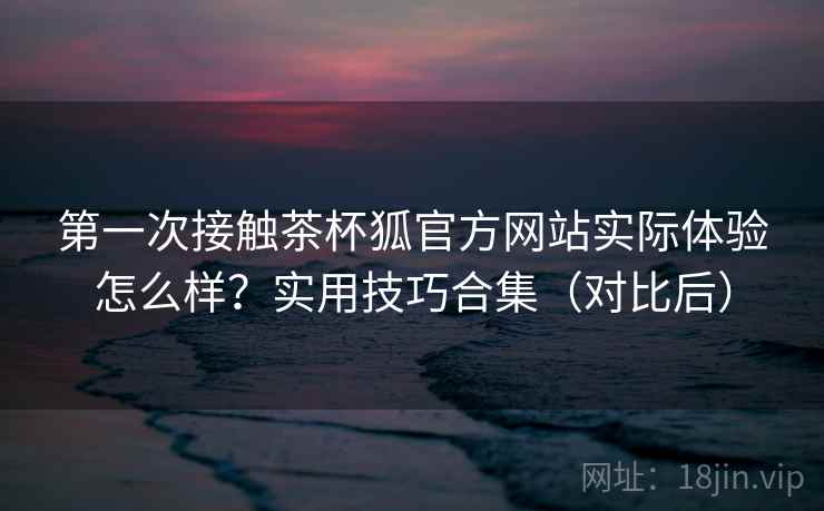 第一次接触茶杯狐官方网站实际体验怎么样？实用技巧合集（对比后）