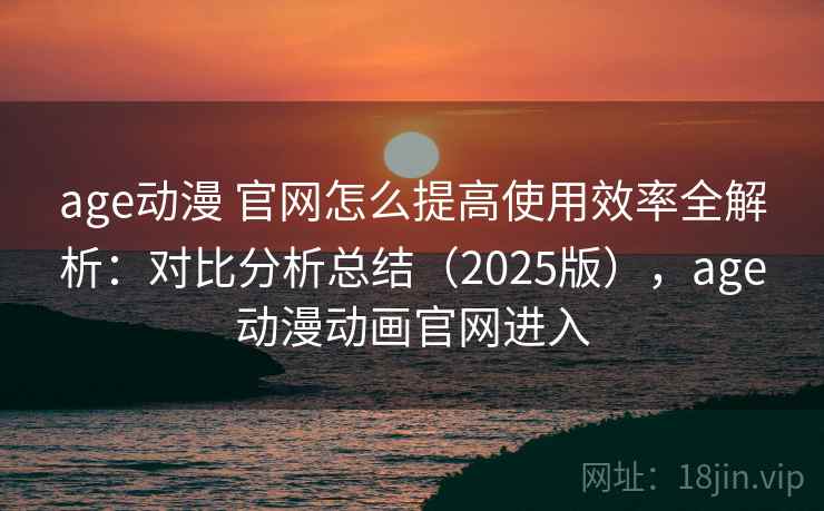 age动漫 官网怎么提高使用效率全解析：对比分析总结（2025版），age动漫动画官网进入