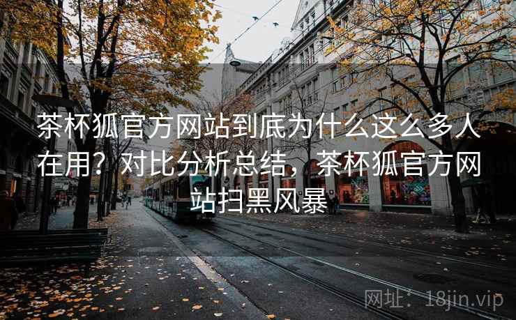 茶杯狐官方网站到底为什么这么多人在用？对比分析总结，茶杯狐官方网站扫黑风暴