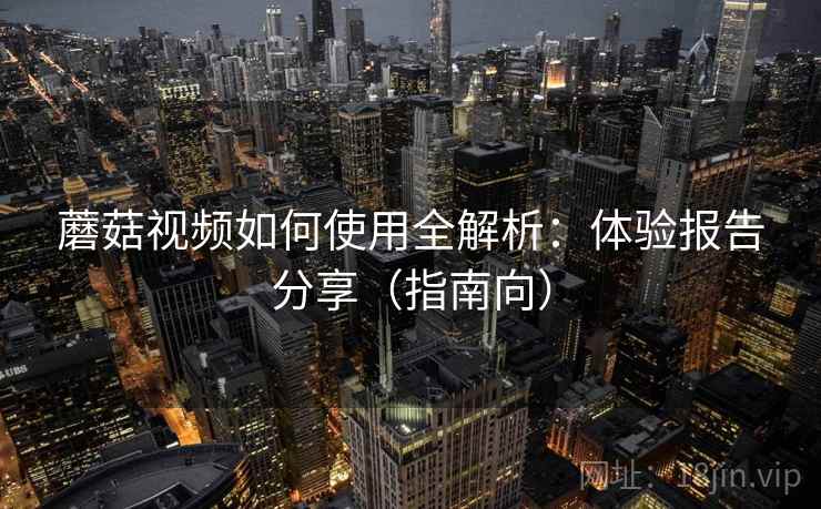 蘑菇视频如何使用全解析：体验报告分享（指南向）