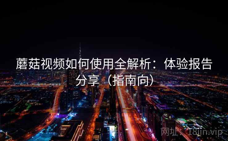 蘑菇视频如何使用全解析：体验报告分享（指南向）