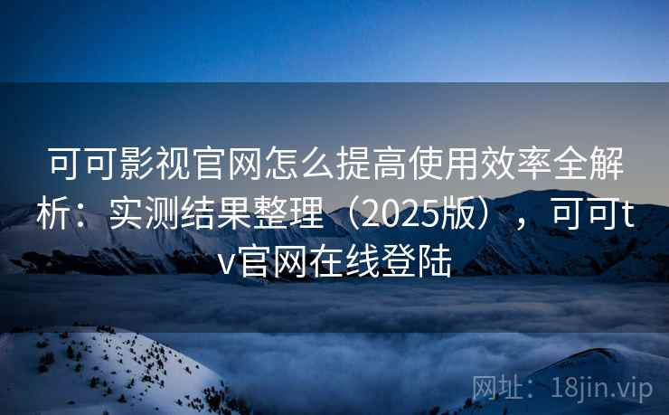 可可影视官网怎么提高使用效率全解析：实测结果整理（2025版），可可tv官网在线登陆
