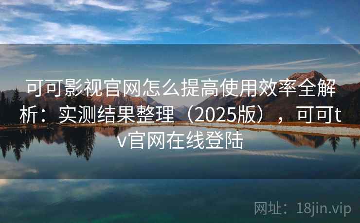 可可影视官网怎么提高使用效率全解析：实测结果整理（2025版），可可tv官网在线登陆