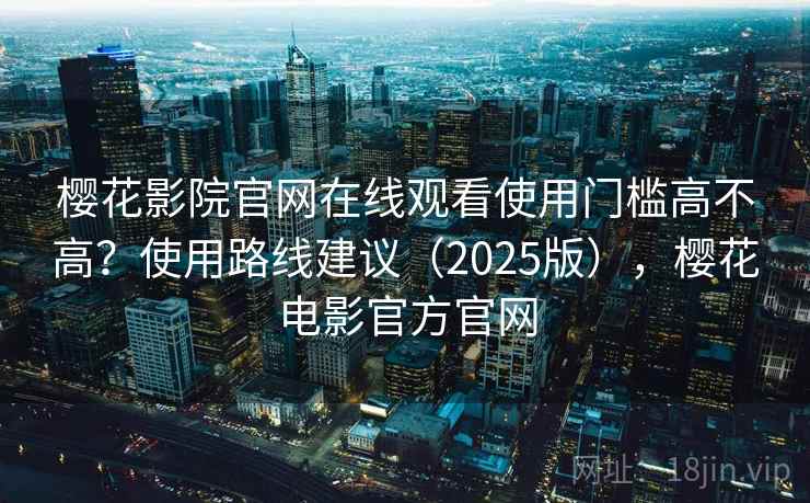 樱花影院官网在线观看使用门槛高不高？使用路线建议（2025版），樱花电影官方官网