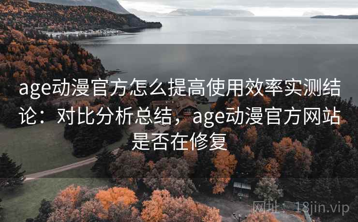 age动漫官方怎么提高使用效率实测结论：对比分析总结，age动漫官方网站是否在修复