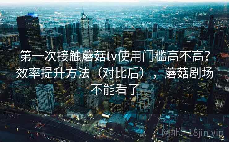 第一次接触蘑菇tv使用门槛高不高？效率提升方法（对比后），蘑菇剧场不能看了
