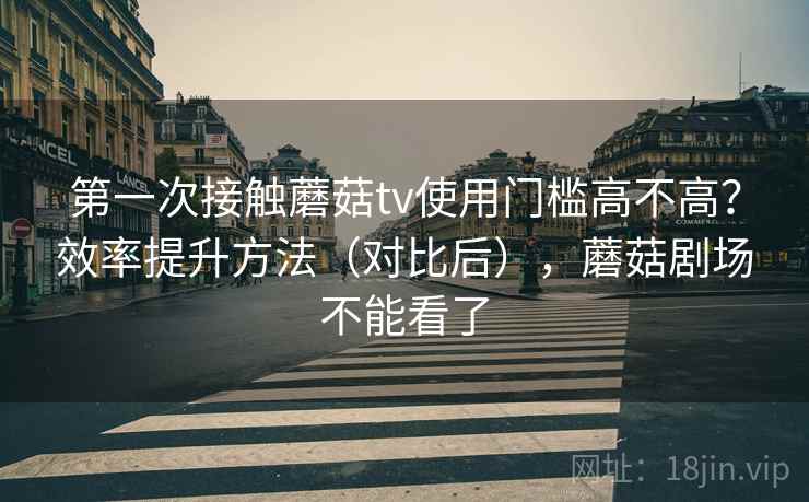 第一次接触蘑菇tv使用门槛高不高？效率提升方法（对比后），蘑菇剧场不能看了