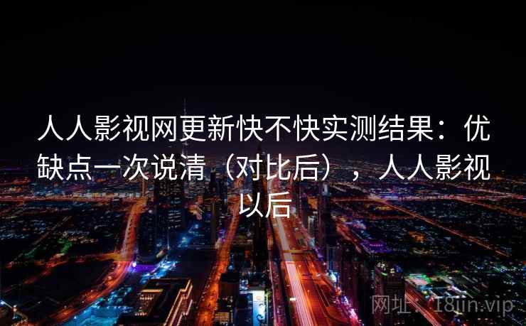 人人影视网更新快不快实测结果：优缺点一次说清（对比后），人人影视以后