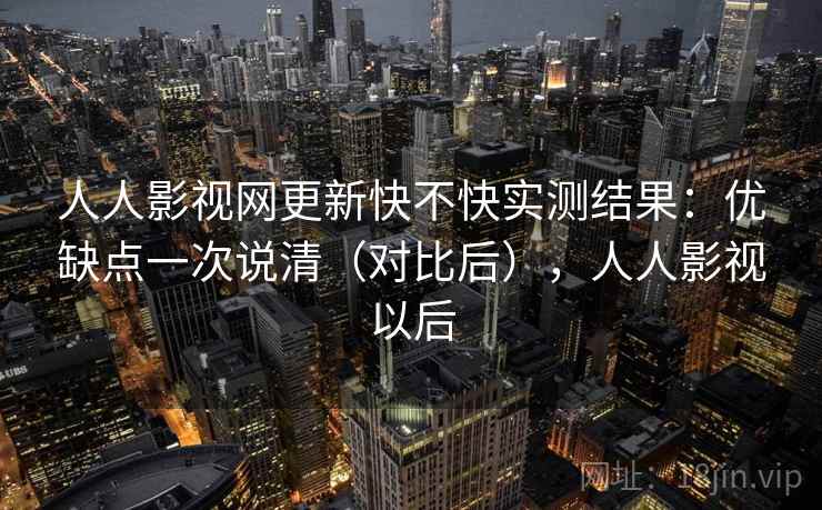 人人影视网更新快不快实测结果：优缺点一次说清（对比后），人人影视以后