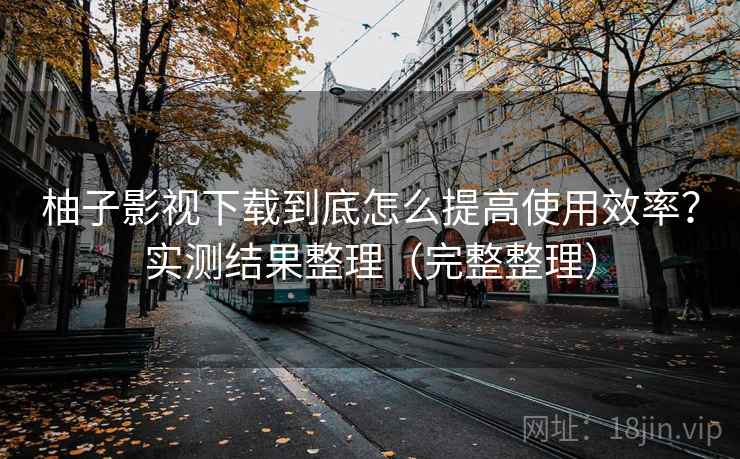 柚子影视下载到底怎么提高使用效率？实测结果整理（完整整理）