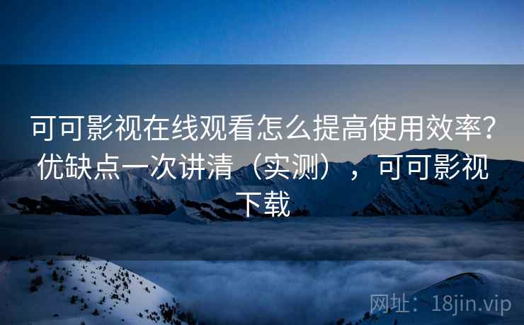 可可影视在线观看怎么提高使用效率？优缺点一次讲清（实测），可可影视下载