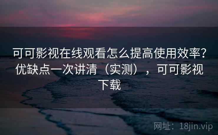 可可影视在线观看怎么提高使用效率？优缺点一次讲清（实测），可可影视下载