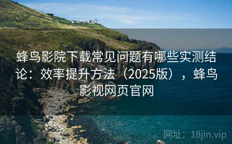 蜂鸟影院下载常见问题有哪些实测结论：效率提升方法（2025版），蜂鸟影视网页官网