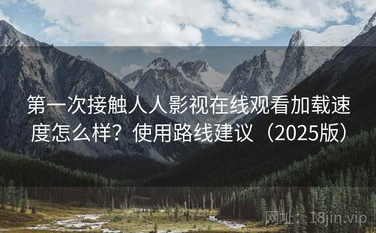 第一次接触人人影视在线观看加载速度怎么样？使用路线建议（2025版）