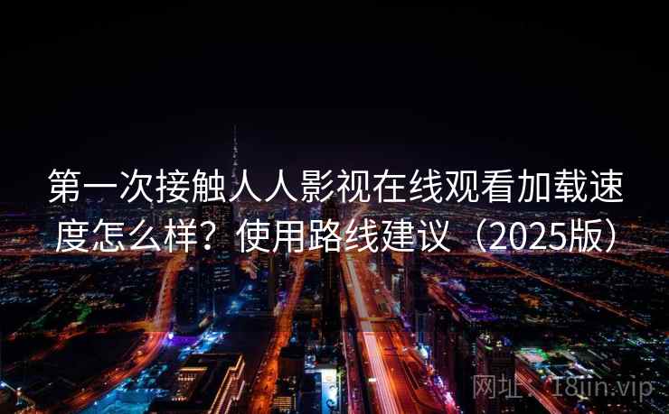 第一次接触人人影视在线观看加载速度怎么样？使用路线建议（2025版）