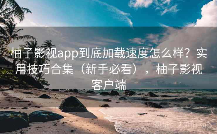 柚子影视app到底加载速度怎么样？实用技巧合集（新手必看），柚子影视客户端