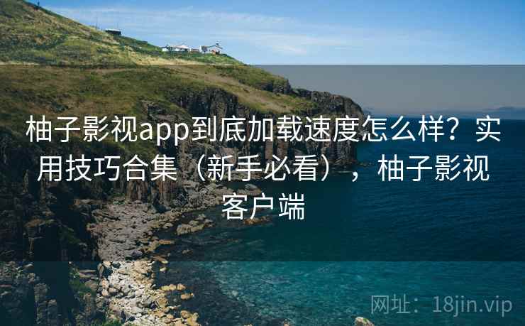 柚子影视app到底加载速度怎么样？实用技巧合集（新手必看），柚子影视客户端