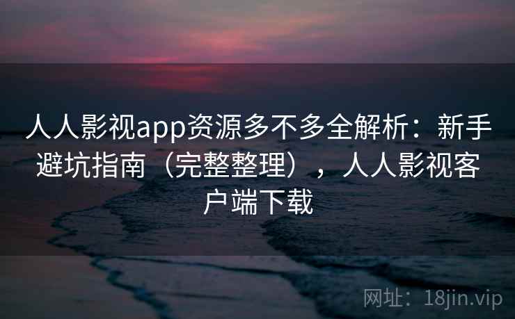 人人影视app资源多不多全解析：新手避坑指南（完整整理），人人影视客户端下载