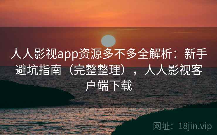 人人影视app资源多不多全解析：新手避坑指南（完整整理），人人影视客户端下载