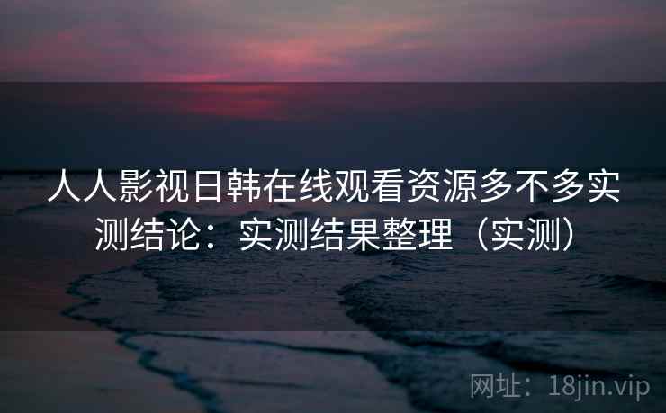 人人影视日韩在线观看资源多不多实测结论：实测结果整理（实测）
