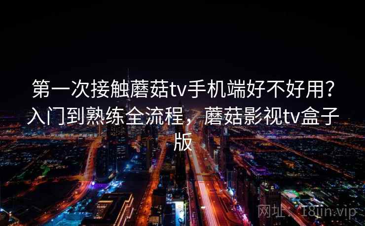 第一次接触蘑菇tv手机端好不好用？入门到熟练全流程，蘑菇影视tv盒子版
