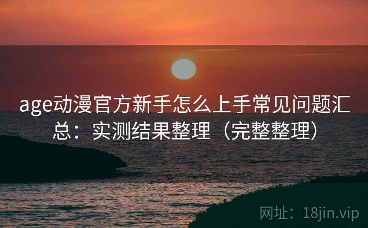age动漫官方新手怎么上手常见问题汇总：实测结果整理（完整整理）