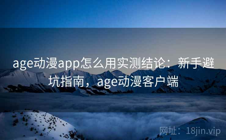 age动漫app怎么用实测结论：新手避坑指南，age动漫客户端