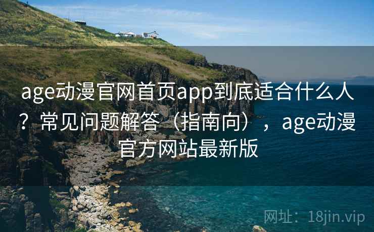 age动漫官网首页app到底适合什么人？常见问题解答（指南向），age动漫官方网站最新版