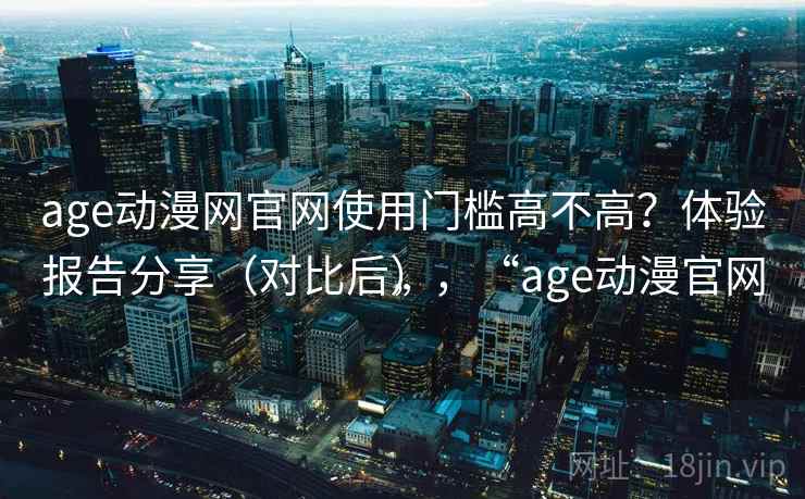 age动漫网官网使用门槛高不高？体验报告分享（对比后），“age动漫官网”