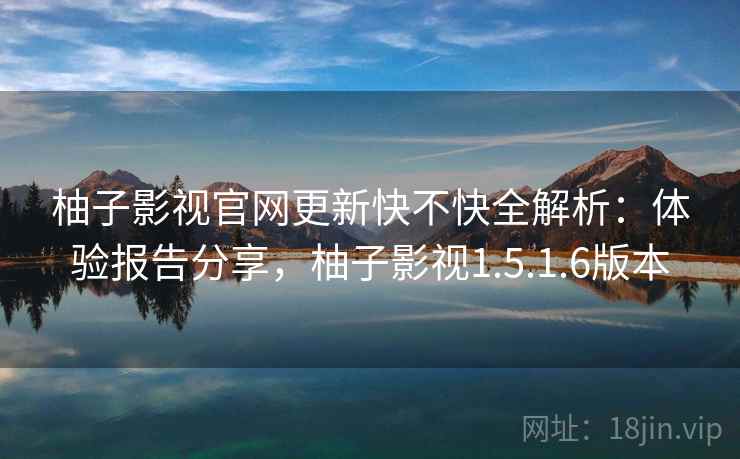 柚子影视官网更新快不快全解析：体验报告分享，柚子影视1.5.1.6版本