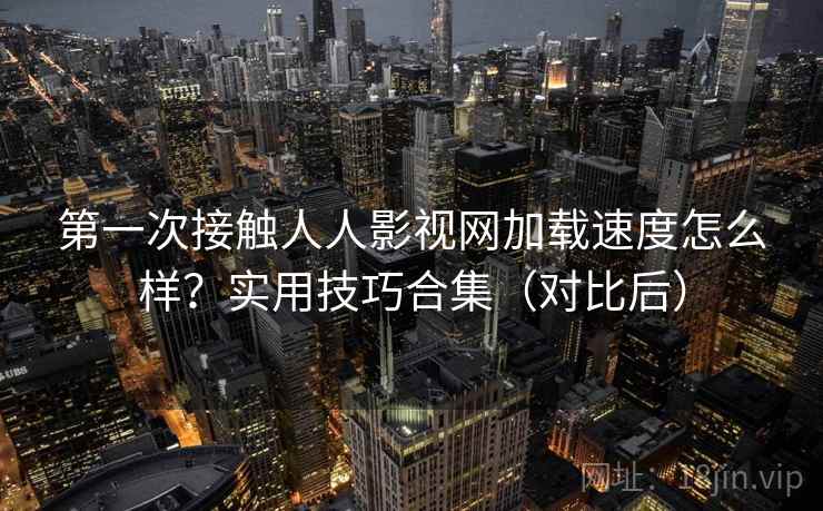 第一次接触人人影视网加载速度怎么样？实用技巧合集（对比后）