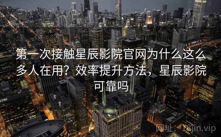 第一次接触星辰影院官网为什么这么多人在用？效率提升方法，星辰影院可靠吗