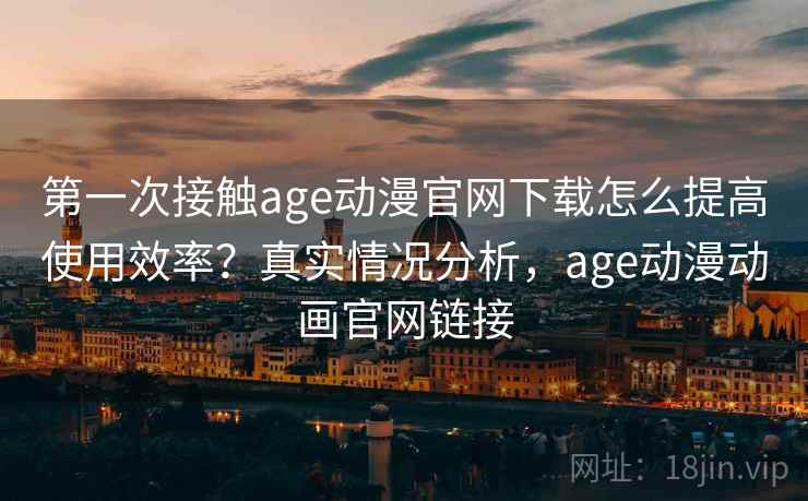 第一次接触age动漫官网下载怎么提高使用效率？真实情况分析，age动漫动画官网链接