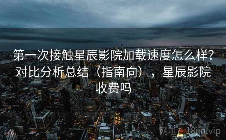 第一次接触星辰影院加载速度怎么样？对比分析总结（指南向），星辰影院收费吗