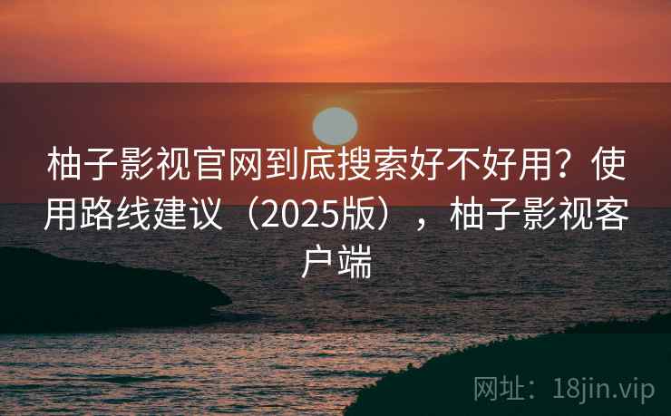 柚子影视官网到底搜索好不好用？使用路线建议（2025版），柚子影视客户端