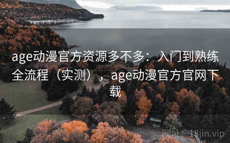 age动漫官方资源多不多：入门到熟练全流程（实测），age动漫官方官网下载
