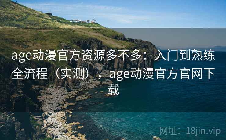 age动漫官方资源多不多：入门到熟练全流程（实测），age动漫官方官网下载